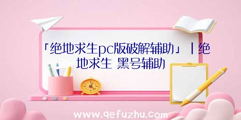 「绝地求生pc版破解辅助」|绝地求生